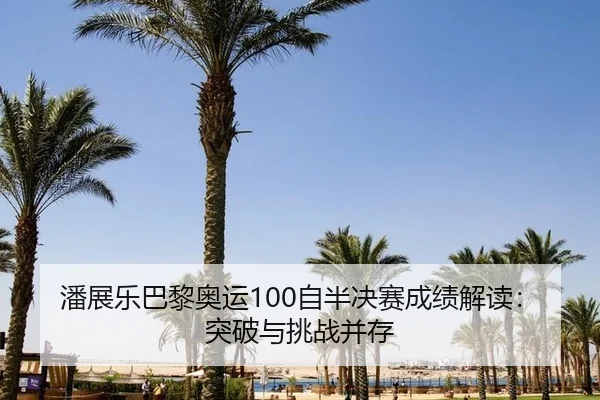潘展乐巴黎奥运100自半决赛成绩解读：突破与挑战并存