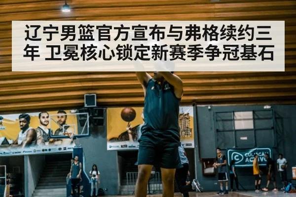 辽宁男篮官方宣布与弗格续约三年 卫冕核心锁定新赛季争冠基石