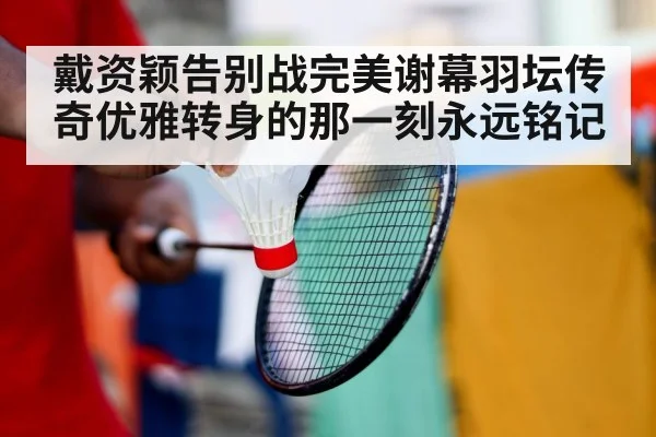 戴资颖告别战完美谢幕羽坛传奇优雅转身的那一刻永远铭记