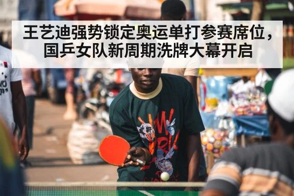 王艺迪强势锁定奥运单打参赛席位，国乒女队新周期洗牌大幕开启